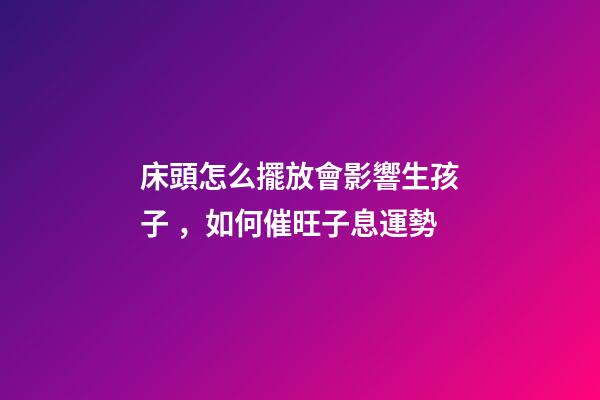 床頭怎么擺放會影響生孩子，如何催旺子息運勢